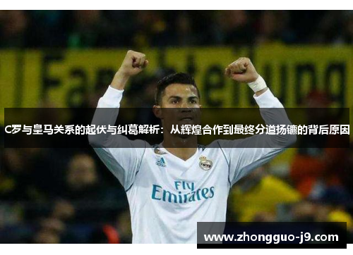 C罗与皇马关系的起伏与纠葛解析：从辉煌合作到最终分道扬镳的背后原因