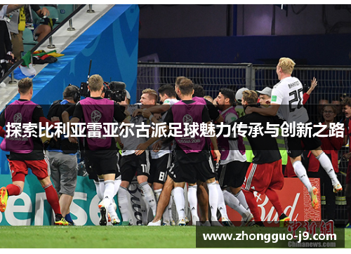 探索比利亚雷亚尔古派足球魅力传承与创新之路 探索比利亚雷亚尔古派足球魅力传承与创新之路