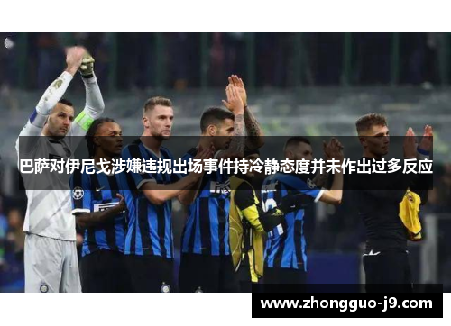 巴萨对伊尼戈涉嫌违规出场事件持冷静态度并未作出过多反应