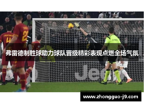 弗雷德制胜球助力球队晋级精彩表现点燃全场气氛