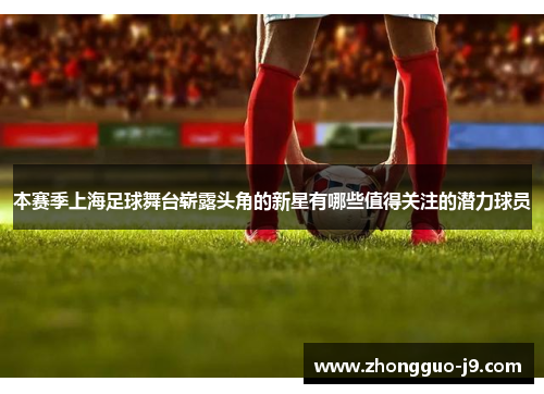 本赛季上海足球舞台崭露头角的新星有哪些值得关注的潜力球员