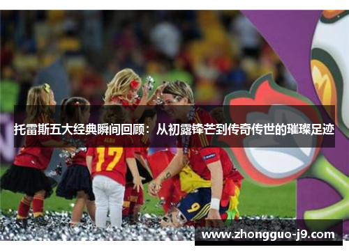 托雷斯五大经典瞬间回顾：从初露锋芒到传奇传世的璀璨足迹