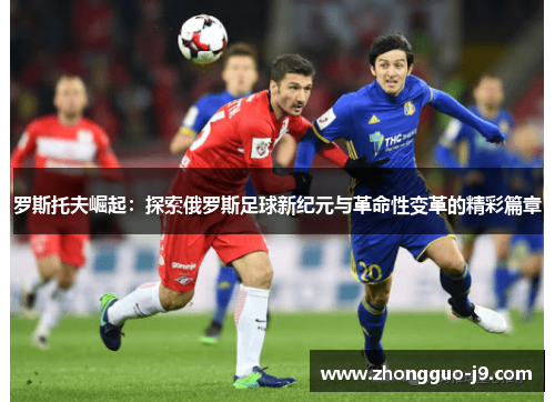 罗斯托夫崛起：探索俄罗斯足球新纪元与革命性变革的精彩篇章