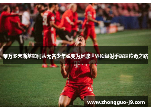 莱万多夫斯基如何从无名少年蜕变为足球世界顶级射手辉煌传奇之路