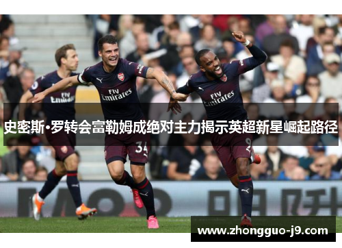 史密斯·罗转会富勒姆成绝对主力揭示英超新星崛起路径