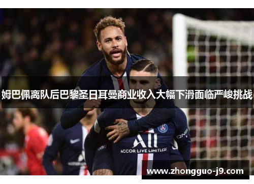 姆巴佩离队后巴黎圣日耳曼商业收入大幅下滑面临严峻挑战