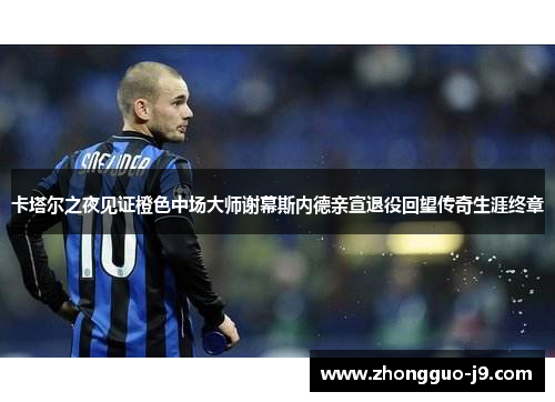 卡塔尔之夜见证橙色中场大师谢幕斯内德亲宣退役回望传奇生涯终章 卡塔尔之夜见证橙色中场大师谢幕斯内德亲宣退役回望传奇生涯终章